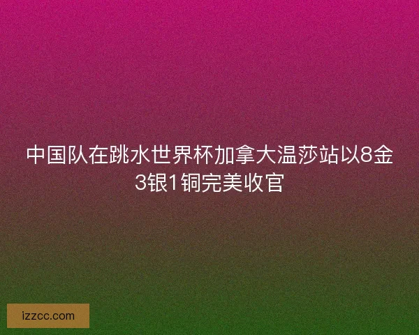 中国队在跳水世界杯加拿大温莎站以8金3银1铜完美收官