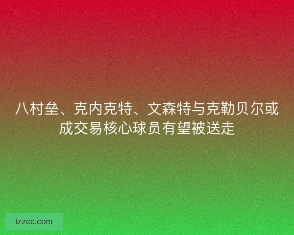 八村垒、克内克特、文森特与克勒贝尔或成交易核心球员有望被送走
