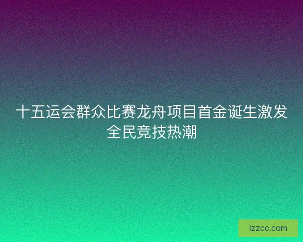 十五运会群众比赛龙舟项目首金诞生激发全民竞技热潮