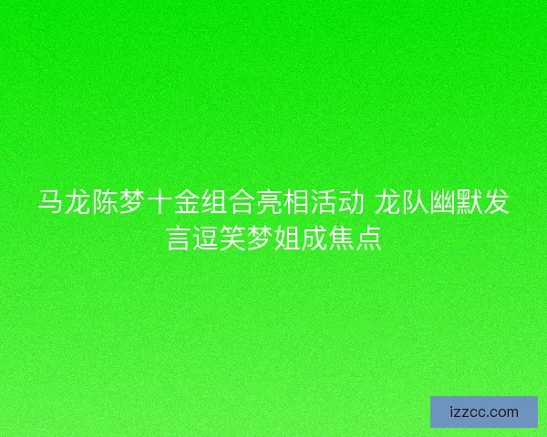 马龙陈梦十金组合亮相活动 龙队幽默发言逗笑梦姐成焦点