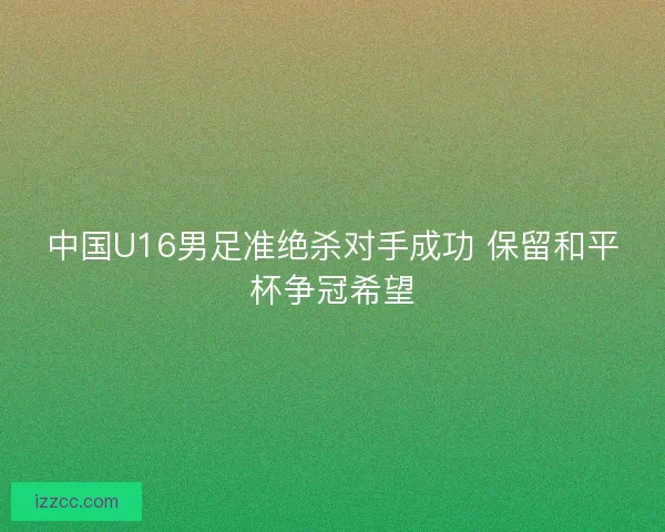 中国U16男足准绝杀对手成功 保留和平杯争冠希望