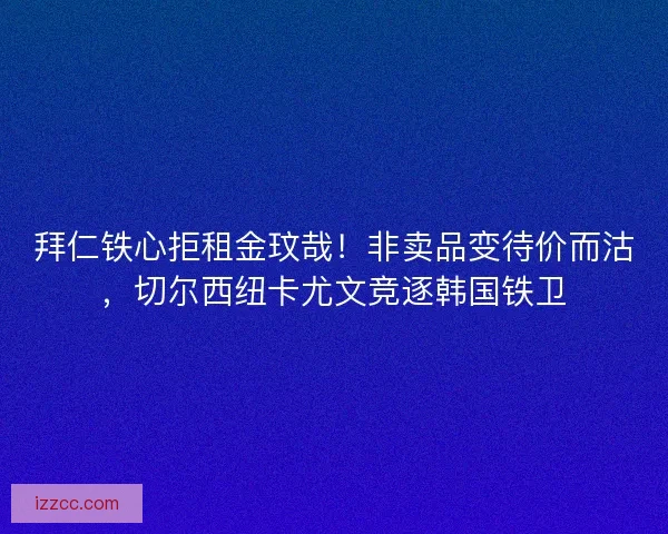 拜仁铁心拒租金玟哉！非卖品变待价而沽，切尔西纽卡尤文竞逐韩国铁卫