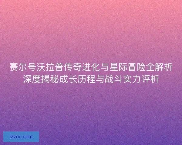 赛尔号沃拉普传奇进化与星际冒险全解析深度揭秘成长历程与战斗实力评析