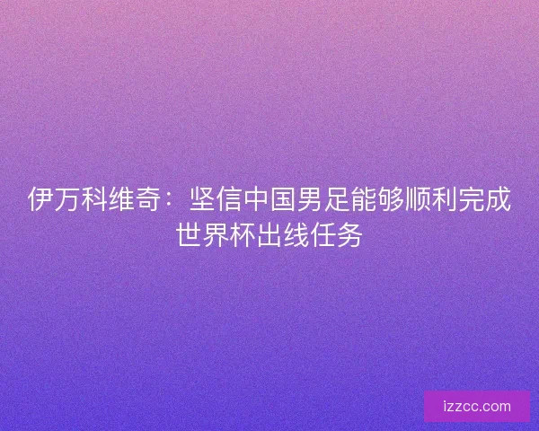 伊万科维奇：坚信中国男足能够顺利完成世界杯出线任务