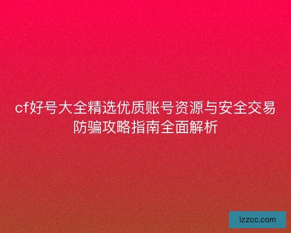 cf好号大全精选优质账号资源与安全交易防骗攻略指南全面解析